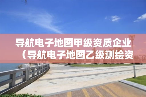 导航电子地图甲级资质企业（导航电子地图乙级测绘资质）