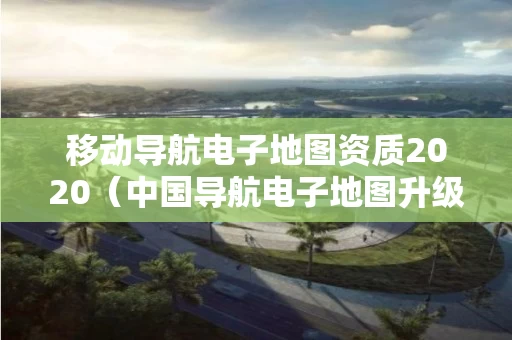 移动导航电子地图资质2020（中国导航电子地图升级）