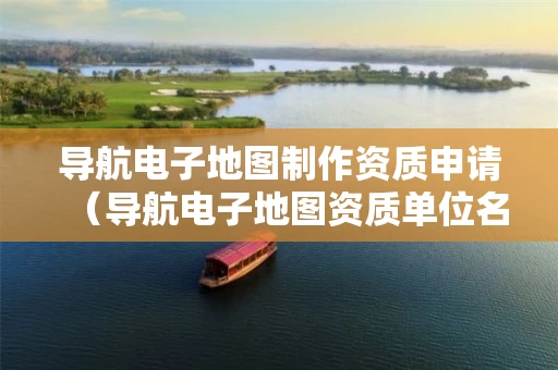 导航电子地图制作资质申请（导航电子地图资质单位名单）