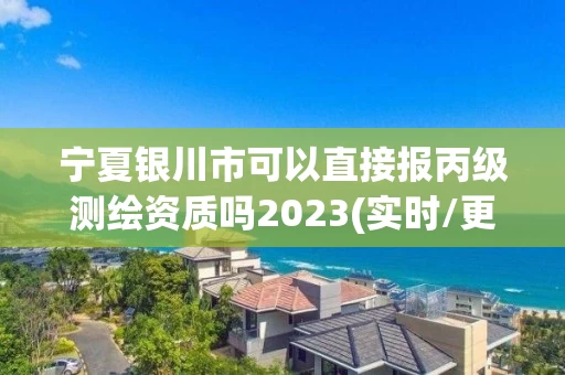 宁夏银川市可以直接报丙级测绘资质吗2023(实时/更新中) 宁夏银川市可以直接报丙级测绘资质吗2023(实时/更新中)