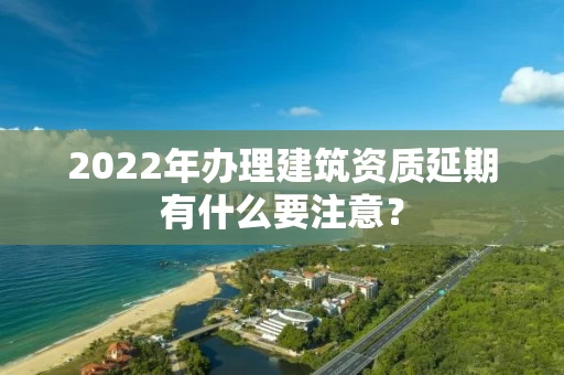 2022年办理建筑资质延期有什么要注意？