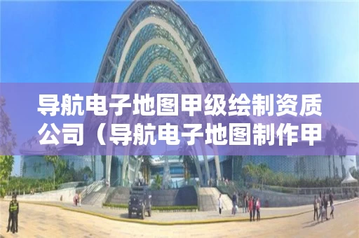 导航电子地图甲级绘制资质公司（导航电子地图制作甲级资质名单）