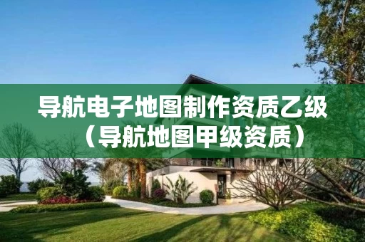 导航电子地图制作资质乙级（导航地图甲级资质）