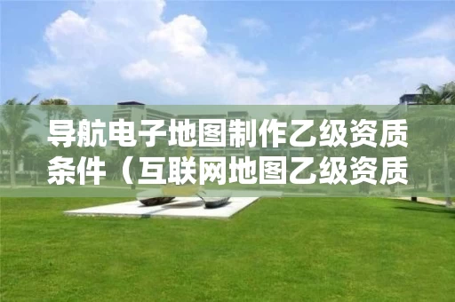导航电子地图制作乙级资质条件（互联网地图乙级资质）