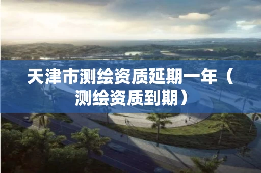 天津市测绘资质延期一年（测绘资质到期）