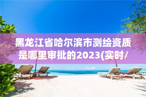 黑龙江省哈尔滨市测绘资质是哪里审批的2023(实时/更新中) 黑龙江省哈尔滨市测绘资质是哪里审批的2023(实时/更新中)