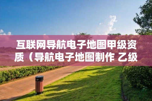 互联网导航电子地图甲级资质（导航电子地图制作 乙级资质）