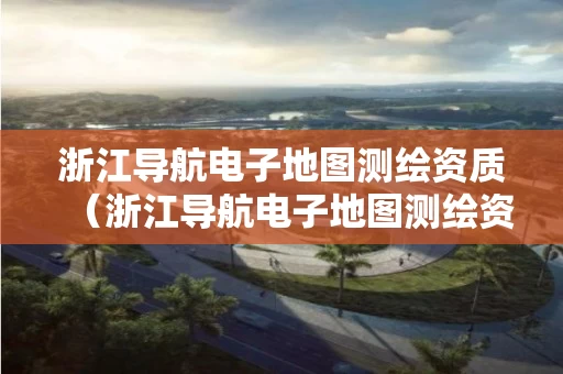 浙江导航电子地图测绘资质（浙江导航电子地图测绘资质要求）