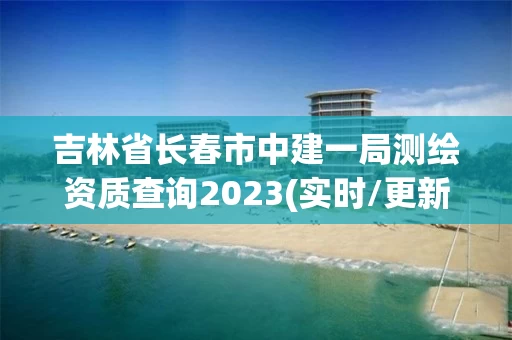 吉林省长春市中建一局测绘资质查询2023(实时/更新中)