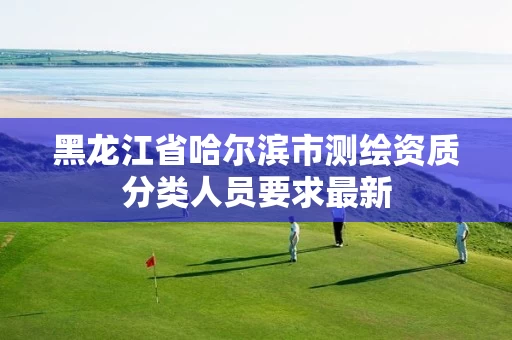 黑龙江省哈尔滨市测绘资质分类人员要求最新 黑龙江省哈尔滨市测绘资质分类人员要求最新