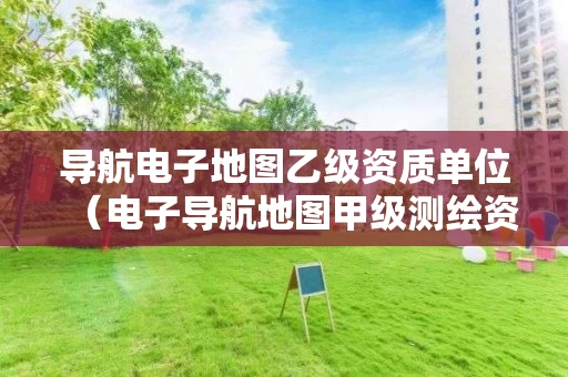 导航电子地图乙级资质单位（电子导航地图甲级测绘资质）
