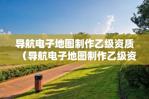 导航电子地图制作乙级资质（导航电子地图制作乙级资质要求）
