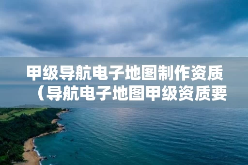 甲级导航电子地图制作资质（导航电子地图甲级资质要求）