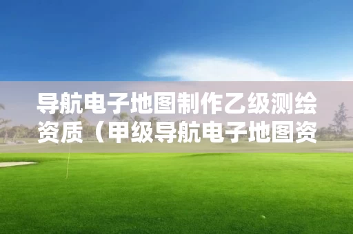 导航电子地图制作乙级测绘资质（甲级导航电子地图资质）