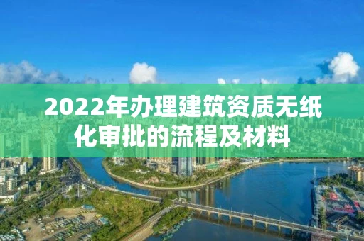 2022年办理建筑资质无纸化审批的流程及材料 2022年办理建筑资质无纸化审批的流程及材料