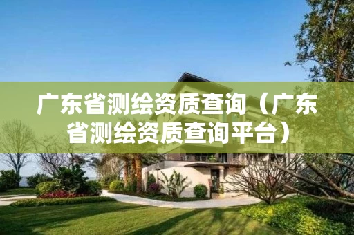 广东省测绘资质查询（广东省测绘资质查询平台）