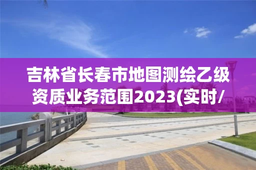 吉林省长春市地图测绘乙级资质业务范围2023(实时/更新中)