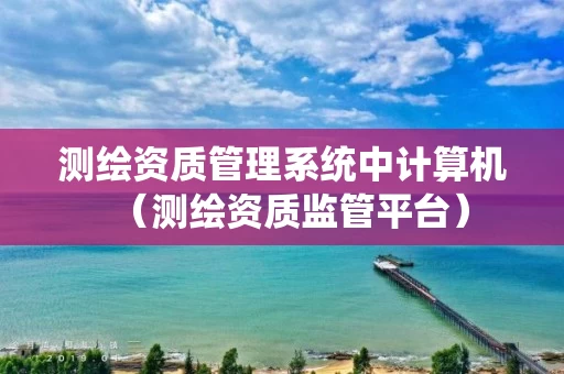测绘资质管理系统中计算机（测绘资质监管平台）