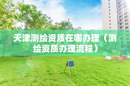 天津测绘资质在哪办理（测绘资质办理流程）