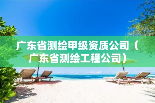 广东省测绘甲级资质公司（广东省测绘工程公司）