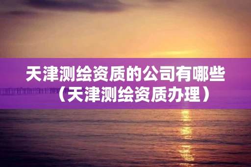 天津测绘资质的公司有哪些（天津测绘资质办理）