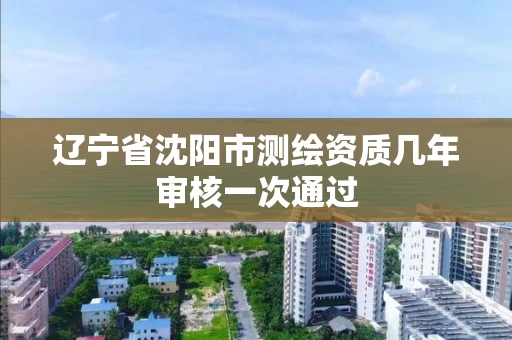 辽宁省沈阳市测绘资质几年审核一次通过