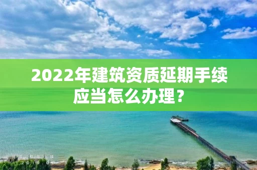 2022年建筑资质延期手续应当怎么办理？
