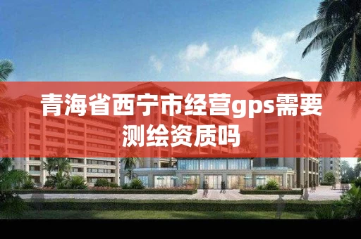 青海省西宁市经营gps需要测绘资质吗