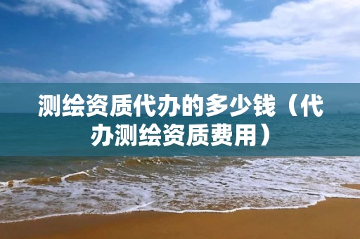 测绘资质代办的多少钱（代办测绘资质费用）