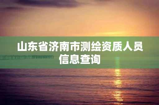 山东省济南市测绘资质人员信息查询 山东省济南市测绘资质人员信息查询