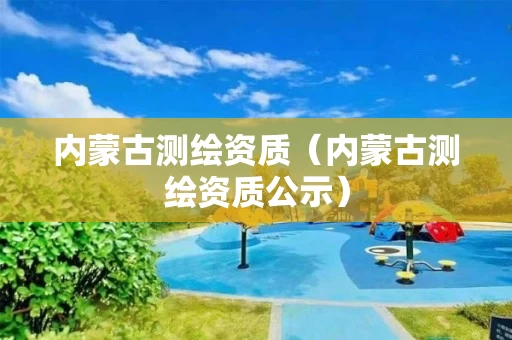 内蒙古测绘资质（内蒙古测绘资质公示）