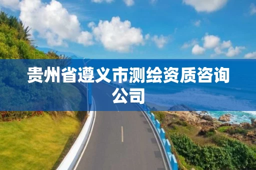 贵州省遵义市测绘资质咨询公司 贵州省遵义市测绘资质咨询公司
