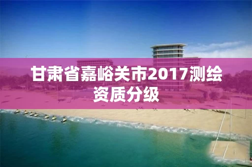 甘肃省嘉峪关市2017测绘资质分级 甘肃省嘉峪关市2017测绘资质分级