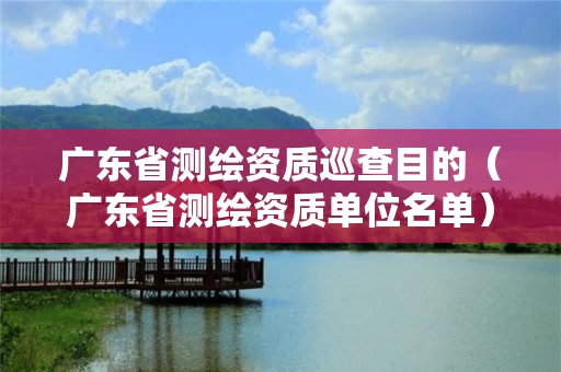 广东省测绘资质巡查目的（广东省测绘资质单位名单）