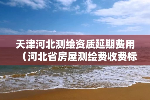 天津河北测绘资质延期费用（河北省房屋测绘费收费标准）