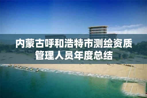 内蒙古呼和浩特市测绘资质管理人员年度总结