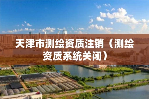 天津市测绘资质注销（测绘资质系统关闭）