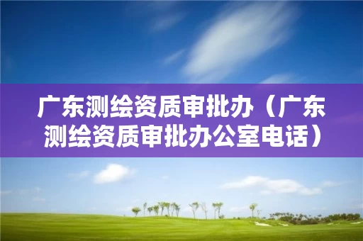 广东测绘资质审批办（广东测绘资质审批办公室电话）