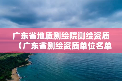 广东省地质测绘院测绘资质（广东省测绘资质单位名单）