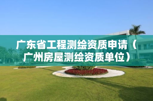 广东省工程测绘资质申请（广州房屋测绘资质单位）
