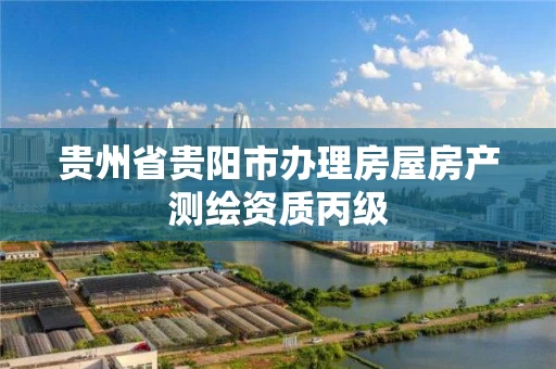 贵州省贵阳市办理房屋房产测绘资质丙级