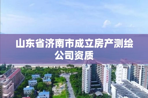 山东省济南市成立房产测绘公司资质