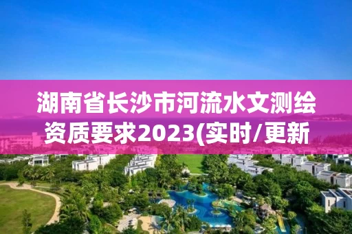 湖南省长沙市河流水文测绘资质要求2023(实时/更新中) 湖南省长沙市河流水文测绘资质要求2023(实时/更新中)