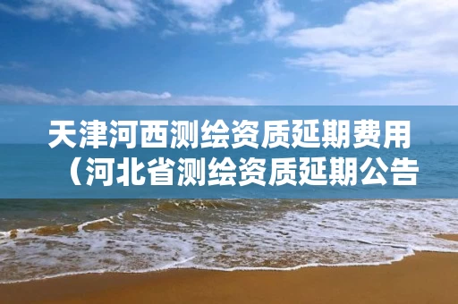 天津河西测绘资质延期费用（河北省测绘资质延期公告）