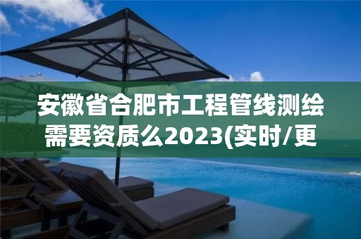 安徽省合肥市工程管线测绘需要资质么2023(实时/更新中)