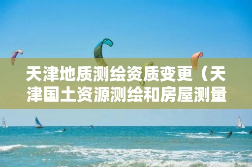 天津地质测绘资质变更（天津国土资源测绘和房屋测量中心）