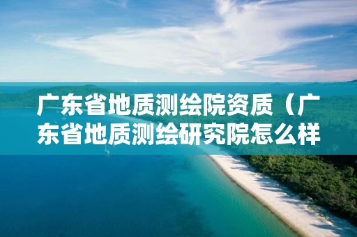 广东省地质测绘院资质（广东省地质测绘研究院怎么样）