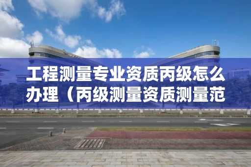 工程测量专业资质丙级怎么办理（丙级测量资质测量范围）