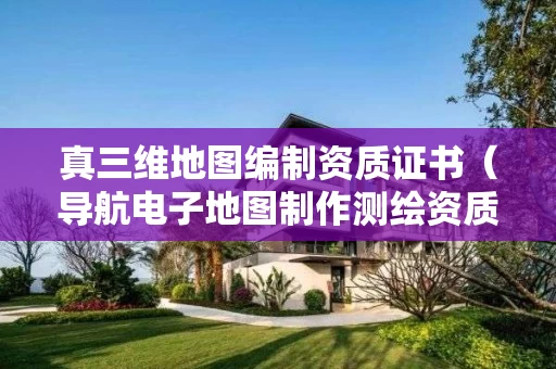 真三维地图编制资质证书（导航电子地图制作测绘资质）