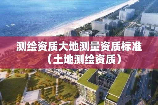 测绘资质大地测量资质标准（土地测绘资质）